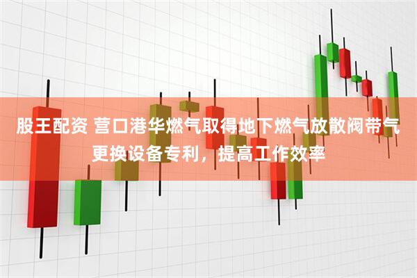 股王配资 营口港华燃气取得地下燃气放散阀带气更换设备专利，提高工作效率