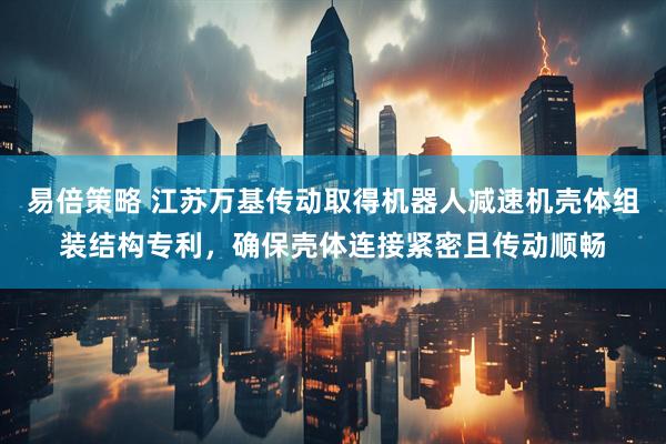 易倍策略 江苏万基传动取得机器人减速机壳体组装结构专利，确保壳体连接紧密且传动顺畅