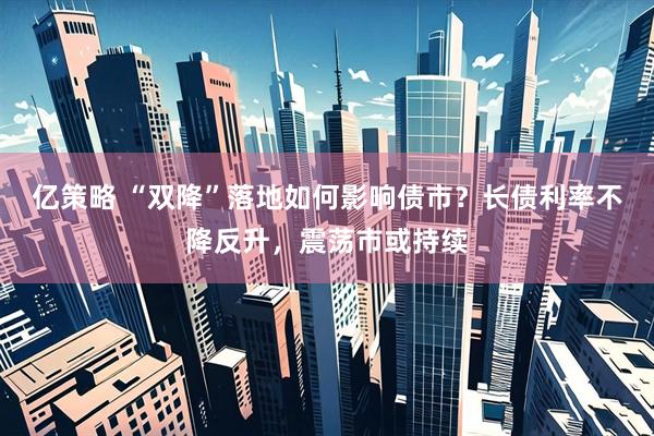 亿策略 “双降”落地如何影响债市？长债利率不降反升，震荡市或持续