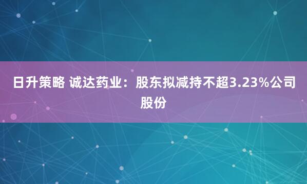 日升策略 诚达药业：股东拟减持不超3.23%公司股份