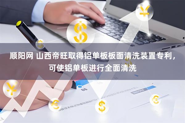 顺阳网 山西帝旺取得铝单板板面清洗装置专利，可使铝单板进行全面清洗