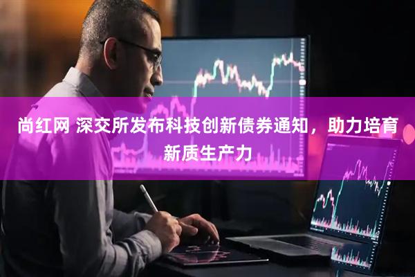 尚红网 深交所发布科技创新债券通知，助力培育新质生产力