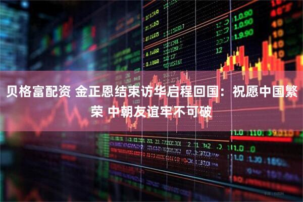 贝格富配资 金正恩结束访华启程回国：祝愿中国繁荣 中朝友谊牢不可破