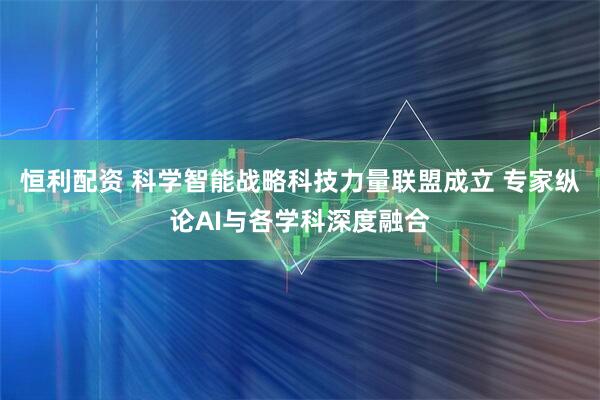 恒利配资 科学智能战略科技力量联盟成立 专家纵论AI与各学科深度融合