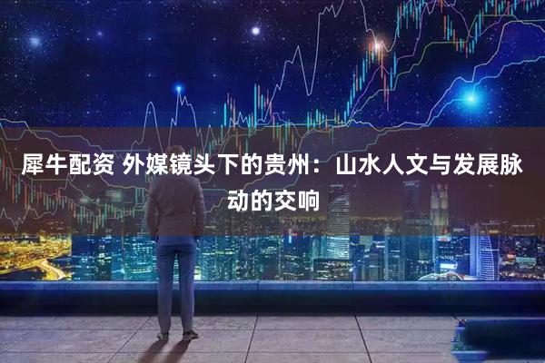 犀牛配资 外媒镜头下的贵州：山水人文与发展脉动的交响