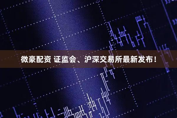 微豪配资 证监会、沪深交易所最新发布！